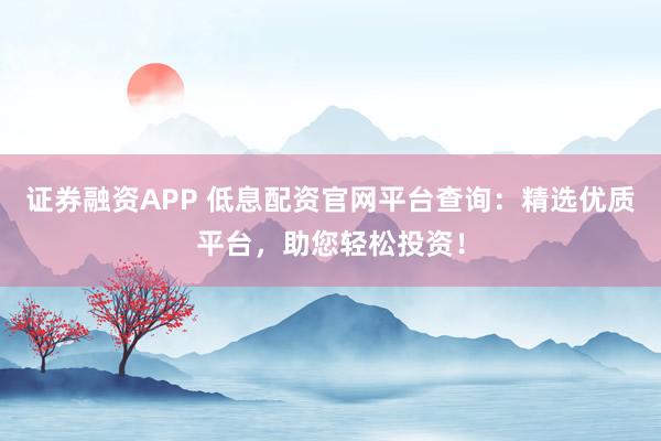 证券融资APP 低息配资官网平台查询：精选优质平台，助您轻松投资！