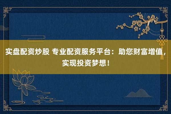 实盘配资炒股 专业配资服务平台：助您财富增值，实现投资梦想！
