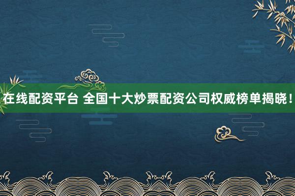 在线配资平台 全国十大炒票配资公司权威榜单揭晓！