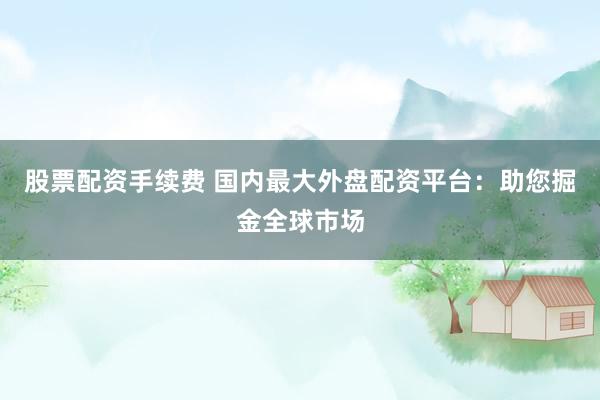 股票配资手续费 国内最大外盘配资平台：助您掘金全球市场