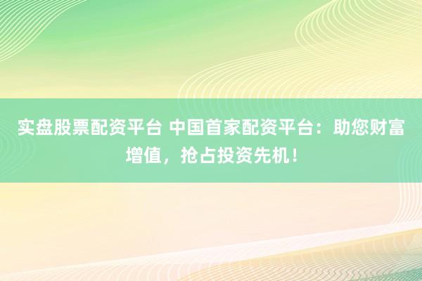 实盘股票配资平台 中国首家配资平台：助您财富增值，抢占投资先机！