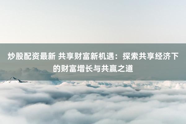 炒股配资最新 共享财富新机遇：探索共享经济下的财富增长与共赢之道