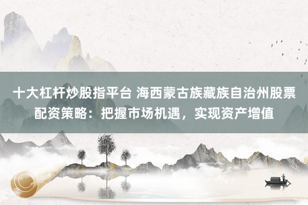 十大杠杆炒股指平台 海西蒙古族藏族自治州股票配资策略：把握市场机遇，实现资产增值