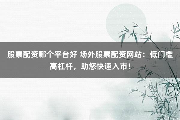 股票配资哪个平台好 场外股票配资网站：低门槛高杠杆，助您快速入市！