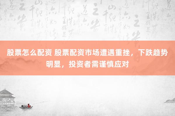 股票怎么配资 股票配资市场遭遇重挫，下跌趋势明显，投资者需谨慎应对