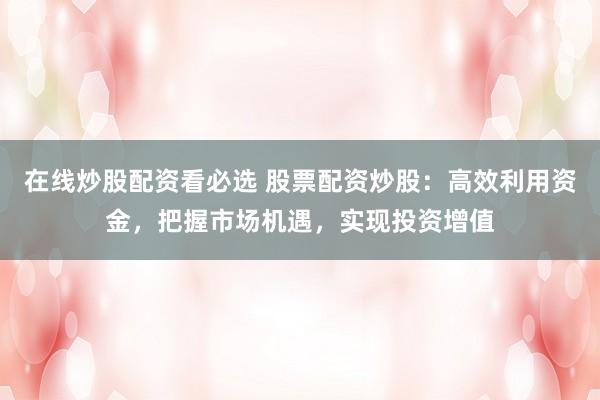 在线炒股配资看必选 股票配资炒股：高效利用资金，把握市场机遇，实现投资增值