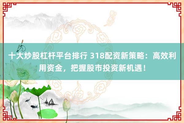 十大炒股杠杆平台排行 318配资新策略：高效利用资金，把握股市投资新机遇！