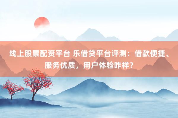 线上股票配资平台 乐借贷平台评测：借款便捷、服务优质，用户体验咋样？