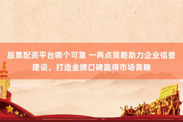 股票配资平台哪个可靠 一两点策略助力企业信誉建设，打造金牌口碑赢得市场青睐