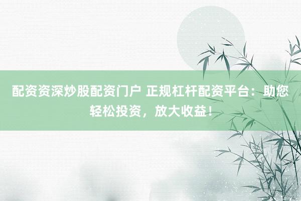 配资资深炒股配资门户 正规杠杆配资平台：助您轻松投资，放大收益！