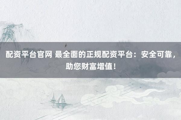 配资平台官网 最全面的正规配资平台：安全可靠，助您财富增值！