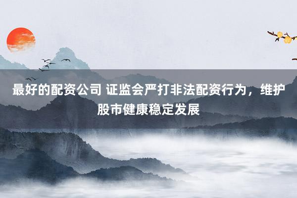 最好的配资公司 证监会严打非法配资行为，维护股市健康稳定发展