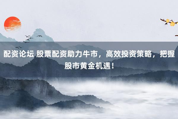 配资论坛 股票配资助力牛市，高效投资策略，把握股市黄金机遇！