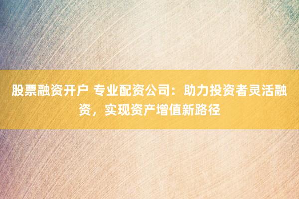 股票融资开户 专业配资公司：助力投资者灵活融资，实现资产增值新路径