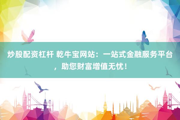 炒股配资杠杆 乾牛宝网站：一站式金融服务平台，助您财富增值无忧！