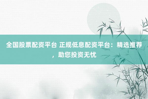 全国股票配资平台 正规低息配资平台：精选推荐，助您投资无忧