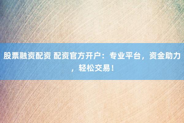 股票融资配资 配资官方开户：专业平台，资金助力，轻松交易！