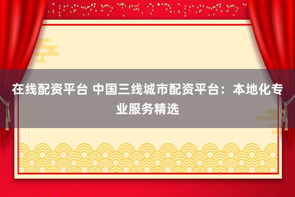 在线配资平台 中国三线城市配资平台：本地化专业服务精选