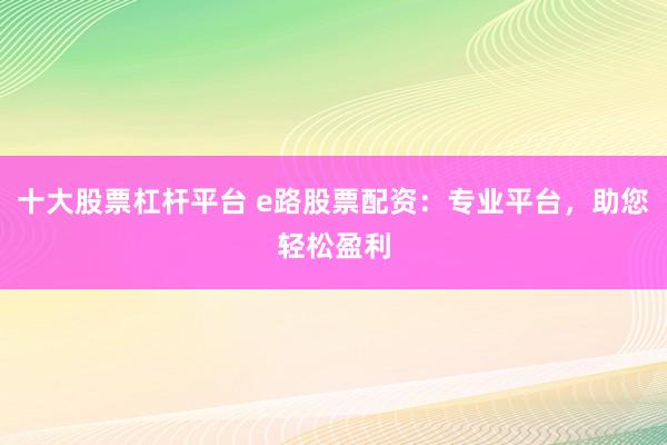 十大股票杠杆平台 e路股票配资：专业平台，助您轻松盈利