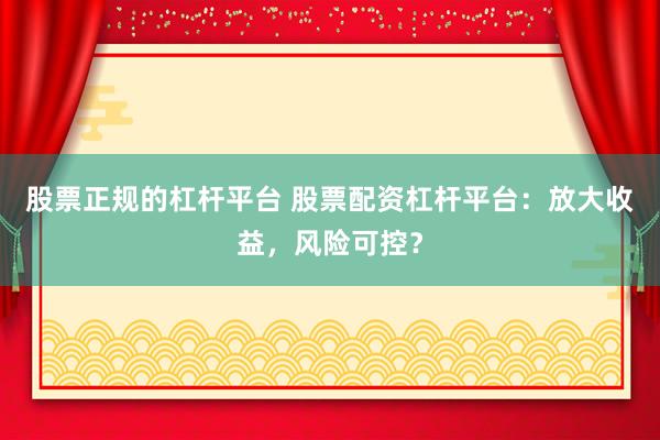 股票正规的杠杆平台 股票配资杠杆平台：放大收益，风险可控？