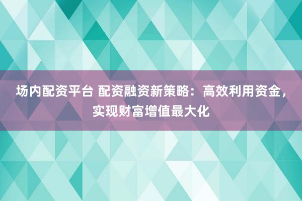 场内配资平台 配资融资新策略：高效利用资金，实现财富增值最大化