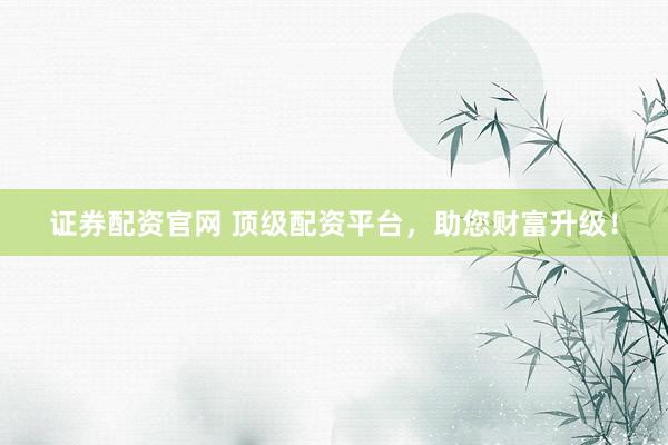 证券配资官网 顶级配资平台，助您财富升级！