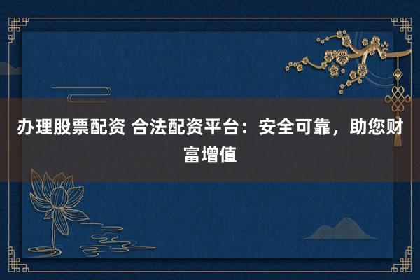 办理股票配资 合法配资平台：安全可靠，助您财富增值