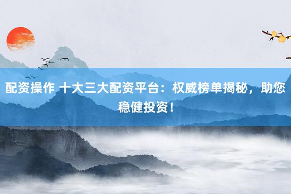 配资操作 十大三大配资平台：权威榜单揭秘，助您稳健投资！