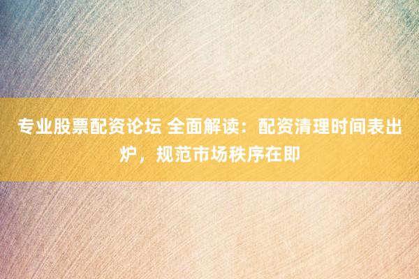 专业股票配资论坛 全面解读：配资清理时间表出炉，规范市场秩序在即