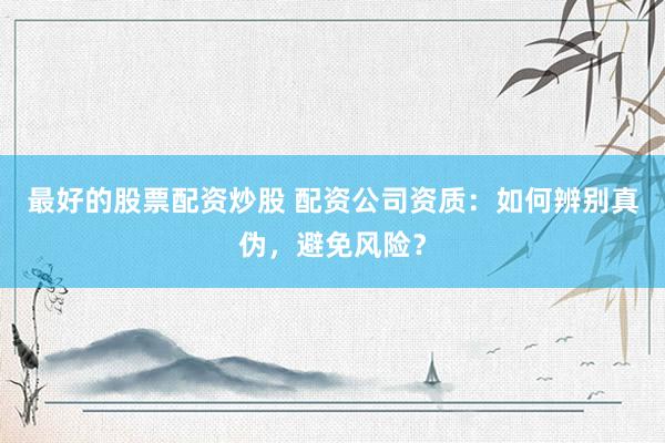 最好的股票配资炒股 配资公司资质：如何辨别真伪，避免风险？
