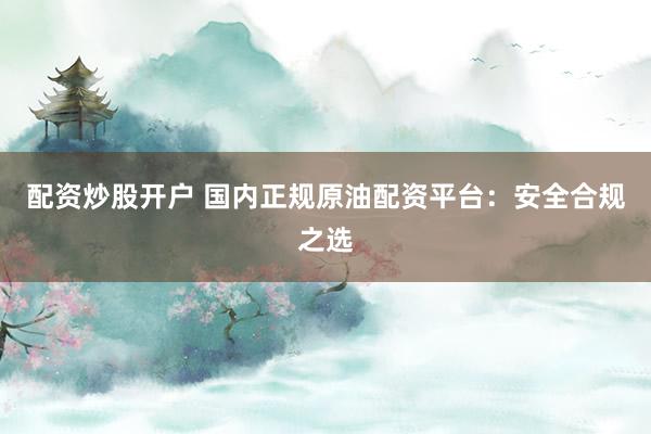 配资炒股开户 国内正规原油配资平台：安全合规之选