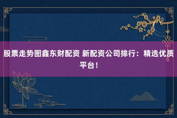 股票走势图鑫东财配资 新配资公司排行：精选优质平台！