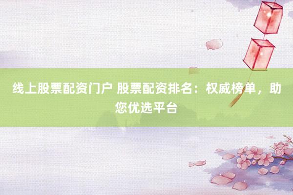 线上股票配资门户 股票配资排名：权威榜单，助您优选平台