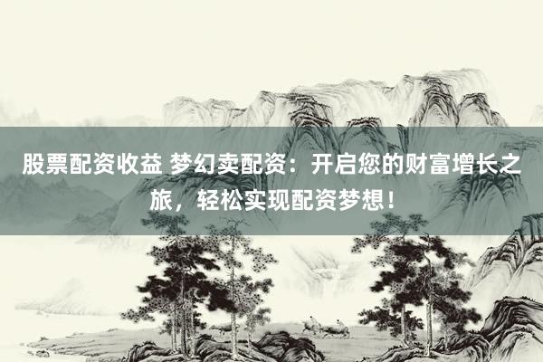 股票配资收益 梦幻卖配资：开启您的财富增长之旅，轻松实现配资梦想！