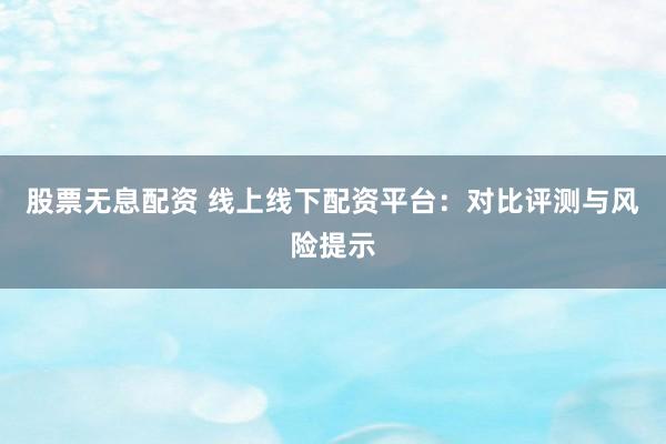 股票无息配资 线上线下配资平台：对比评测与风险提示