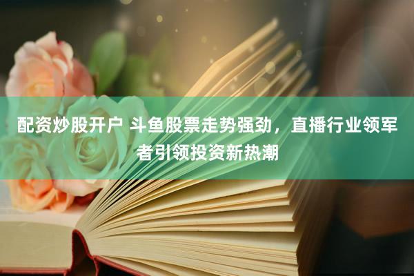 配资炒股开户 斗鱼股票走势强劲，直播行业领军者引领投资新热潮